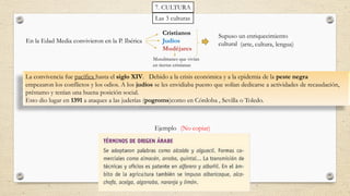 Las 3 culturas
En la Edad Media convivieron en la P. Ibérica
Cristianos
Judíos
Mudéjares
Supuso un enriquecimiento
cultural
La convivencia fue pacífica hasta el siglo XIV. Debido a la crisis económica y a la epidemia de la peste negra
empezaron los conflictos y los odios. A los judíos se les envidiaba puesto que solían dedicarse a actividades de recaudación,
préstamo y tenían una buena posición social.
Esto dio lugar en 1391 a ataques a las juderías (pogroms)como en Córdoba , Sevilla o Toledo.
(arte, cultura, lengua)
Ejemplo
7. CULTURA
Musulmanes que vivían
en tierras cristianas
(No copiar)
 