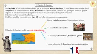 En el siglo IX se halló una tumba en Galicia que se atribuyó al Apóstol Santiago. El lugar donde se encontró se llamó
Compostela ( Campo de estrellas). El rey Alfonso II de Asturias mandó construir una iglesia para honrar al apóstol
y a partir de entonces se inicia la peregrinación, incluso desde Europa, para llegar a Compostela.
El destino final era la catedral de Santiago.
El edificio actual fue construido en el siglo XI, tras haber sido destruido por Almanzor.
El Camino de Santiago tendrá una gran importancia
Crecen ciudades a su paso ( Pamplona, Burgos, León, etc)
Se hacen ferias y mercados
Se construyen hospederías, hospitales, iglesias
Llegan influencias de Francia del arte románico y gótico
El Camino de Santiago
 