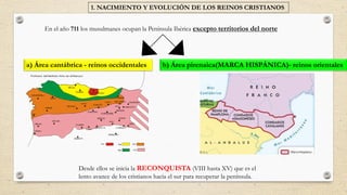 En el año 711 los musulmanes ocupan la Península Ibérica excepto territorios del norte
Desde ellos se inicia la RECONQUISTA (VIII hasta XV) que es el
lento avance de los cristianos hacia el sur para recuperar la península.
1. NACIMIENTO Y EVOLUCIÓN DE LOS REINOS CRISTIANOS
a) Área cantábrica - reinos occidentales b) Área pirenaica(MARCA HISPÁNICA)- reinos orientales
 