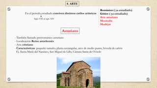 8. ARTE
En el periodo estudiado conviven distintos estilos artísticos
Románico ( ya estudiado)
Gótico ( ya estudiado)
Arte asturiano
Mozárabe
Mudéjar
Siglo VIII al siglo XIV
Asturiano
- También llamado prerrománico asturiano
- Localización Reino asturleonés
- Arte cristiano
- Características: pequeño tamaño, planta rectangular, arco de medio punto, bóveda de cañón
Ej. Santa María del Naranco, San Miguel de Lillo, Cámara Santa de Oviedo
 