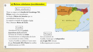 Tiene su origen en la batalla de Covadonga 722.
Pelayo vence a los musulmanes.
Se funda el Reino de Asturias que va
extendiéndose hacia el sur.
La capital se traslada de Oviedo a León.
Pasa a llamarse Reino de León.
-Inicialmente fue un condado
dependiente del R. de León.
Al frente de él había un conde.
-Posteriormente se independiza de León
y se convierte en reino ( S.XI).
- León y Castilla se unifican 2 veces antes
de que Fernando III el Santo los unifica
definitivamente en 1230.
a) Reinos cristianos (occidentales)
Reino asturleonés
Castilla
Portugal
Era un territorio de
Castilla y León que se independiza
en el siglo XII. Llevará
la Reconquista por su cuenta
 