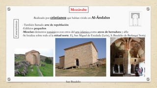 Mozárabe
-Realizado por cristianos que habían vivido en Al-Ándalus
- También llamado arte de repoblación
-Edificios pequeños
-Mezclan elementos románicos con otros del arte islámico como arcos de herradura y alfiz
-Se localiza sobre todo el la mitad norte. Ej, San Miguel de Escalada (León), S. Baudelio de Berlanga( Soria)
Características
San Baudelio
 