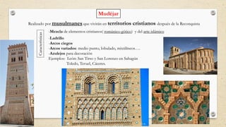 Mudéjar
Realizado por musulmanes que vivirán en territorios cristianos después de la Reconquista
Características
-Mezcla de elementos cristianos( románico-gótico) y del arte islámico
-Ladrillo
-Arcos ciegos
-Arcos variados: medio punto, lobulado, mixtilíneos….
-Azulejos para decoración
Ejemplos: León: San Tirso y San Lorenzo en Sahagún
Toledo, Teruel, Cáceres.
 