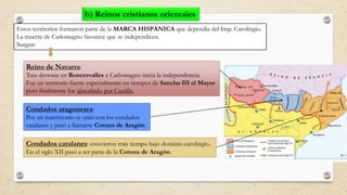 Estos territorios formaron parte de la MARCA HISPÁNICA que dependía del Imp. Carolingio.
La muerte de Carlomagno favorece que se independicen.
Surgen:
Reino de Navarra:
Tras derrotar en Roncesvalles a Carlomagno inicia la independencia.
Fue un territorio fuerte especialmente en tiempos de Sancho III el Mayor
pero finalmente fue absorbido por Castilla.
Condados aragoneses:
Por un matrimonio se unió con los condados
catalanes y pasó a llamarse Corona de Aragón.
Condados catalanes: estuvieron más tiempo bajo dominio carolingio..
En el siglo XII pasó a ser parte de la Corona de Aragón.
b) Reinos cristianos orientales
 