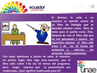 Con estas opiniones o juicios de valor, el maestro,
en primer lugar, dice algo muy concreto, que el
libro sólo cubre 7 de los 10 temas del programa,
pero luego expresa que la presentación era
inadecuada. ¿Qué significa inadecuada para él?
El director le pide a un
maestro su opinión acerca de
un libro de biología que se
deseaba adoptar como libro de
texto para el quinto curso. Éste,
después de leer el libro, dijo que
no era apropiado y expuso las
siguientes razones: el libro sólo
trata 7 de los 10 temas del
programa y, además, los
presenta inadecuadamente.
 