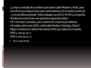 4.2 Haz un estudio de una Red Local sobre Cable Modem y ADSL para
una oficina que dispone de cuatro ordenadores con conexión a internet
, y uno de ellos es portátil.Todos trabajan con el S.O. W XP.La compañía
de telecomunicaciones nos aporta los siguientes datos:
• IP´s de clase C privadas, para subred con máscara por defecto.
• IP pública del router ADSL o del Cable Modem: Será tipo Clase A
(elige una dirección válida) •Servidores DNS que utiliza la compañía
DNS 1: 200.51.211.7
DNS 2: 200.51.212. 7
 (en la siguiente)
 