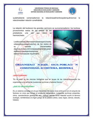 UNIVERSIDAD TÉCNICA DE MACHALA
DIRECCIÓN DE NIVELACIÓN Y ADMISIÓN
SISTEMA NACIONAL DE NIVELACIÓN Y ADMISIÓN
suelehablarde comensalismosi la relaciónesalimenticiaydeinquilinismosi la
relaciónestáen relación conelhábitat.
La relación del buitrecon los grandes carnívoro se suncomensalismo: los buitresa
provechanlos restos de las presas de los
predadores una vez que éstos se
hanmarchado.
Lostiburonessuelennadarrodeadosporuncortej
odepecesqueseaprovechan de los restos de
su comida (comensales);
algunos,incluso,(rémoras)seadhierenalcuerpo
deltiburónysedejantransportar:
ésteseríauncasode inquilinismo.
¿QUÉ ES ECOLOGÍA?
“Es la rama de las ciencias biológicas que se ocupa de las interaccionesentre los
organismos y su ambiente (sustancias químicas y factores físicos).”
¿QUÉ ES UN ECOSITEMA?
Es un sistema complejo en el que interactúan los seres vivos entre sí y con el conjunto de
factores no vivos que forman el ambiente: temperatura, sustancias químicas presentes,
clima, características geológicas, etc. biólogo alemán Ernst Haeckel acuñó el término
ecología, remitiéndose al origen griego de la palabra (oikos, casa; logos, ciencia, estudio,
tratado)
ORGANIZACIÓN ECOLÓGICA: POBLACIÓN
COMUNIDAD, ECOSITEMA, BIOSFERA
 