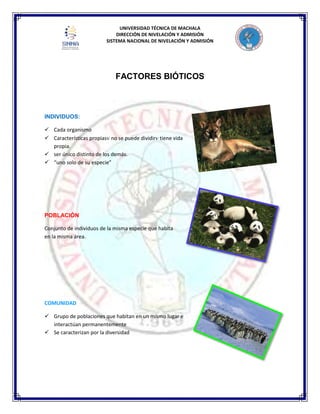 UNIVERSIDAD TÉCNICA DE MACHALA
DIRECCIÓN DE NIVELACIÓN Y ADMISIÓN
SISTEMA NACIONAL DE NIVELACIÓN Y ADMISIÓN
FACTORES BIÓTICOS
INDIVIDUOS:
 Cada organismo
 Características propias no se puede dividir tiene vida
propia.
 ser único distinto de los demás.
 “uno solo de su especie”
POBLACIÓN
Conjunto de individuos de la misma especie que habita
en la misma área.
COMUNIDAD
 Grupo de poblaciones que habitan en un mismo lugar e
interactúan permanentemente
 Se caracterizan por la diversidad
 
