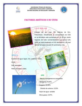 UNIVERSIDAD TÉCNICA DE MACHALA
DIRECCIÓN DE NIVELACIÓN Y ADMISIÓN
SISTEMA NACIONAL DE NIVELACIÓN Y ADMISIÓN
FACTORES ABIÓTICOS O NO VIVOS
LUZ SOLAR
Energía del sol viaja 150 millones de Km
Fotosíntesis. Actualmente, la concentración de CO2
en la atmosfera está aumentada en un 26 por ciento
respecto del valor normal.Seestima que para el año
2030, se habrá duplicado el CO2 atmosférico y el nivel
del mar se habrá elevado 50 centímetros más.
AGUA
Cuerpos de agua: lagos, ríos, océanos, mares.
Lluvia
Gas: atmosfera
Hielo: nevados y polos.
AIRE
Mezcla homogénea es compuesta:
Nitrógeno: 78,05%
Oxígeno: 20,95%
Dióxido de carbono: 0,03%
Vapor de agua: variable
Otros gases: 0,97%
 