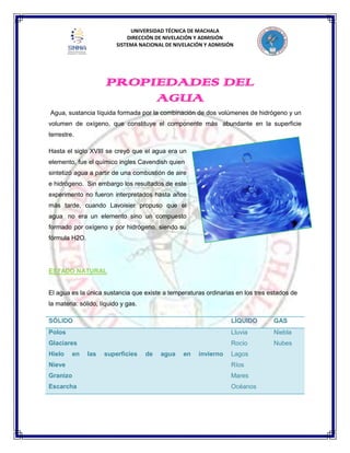 UNIVERSIDAD TÉCNICA DE MACHALA
DIRECCIÓN DE NIVELACIÓN Y ADMISIÓN
SISTEMA NACIONAL DE NIVELACIÓN Y ADMISIÓN
Agua, sustancia líquida formada por la combinación de dos volúmenes de hidrógeno y un
volumen de oxígeno, que constituye el componente más abundante en la superficie
terrestre.
Hasta el siglo XVIII se creyó que el agua era un
elemento, fue el químico ingles Cavendish quien
sintetizó agua a partir de una combustión de aire
e hidrógeno. Sin embargo los resultados de este
experimento no fueron interpretados hasta años
más tarde, cuando Lavoisier propuso que el
agua no era un elemento sino un compuesto
formado por oxígeno y por hidrógeno, siendo su
fórmula H2O.
ESTADO NATURAL
El agua es la única sustancia que existe a temperaturas ordinarias en los tres estados de
la materia: sólido, líquido y gas.
SÓLIDO LÍQUIDO GAS
Polos
Glaciares
Hielo en las superficies de agua en invierno
Nieve
Granizo
Escarcha
Lluvia
Rocío
Lagos
Ríos
Mares
Océanos
Niebla
Nubes
PROPIEDADES DEL
AGUA
 