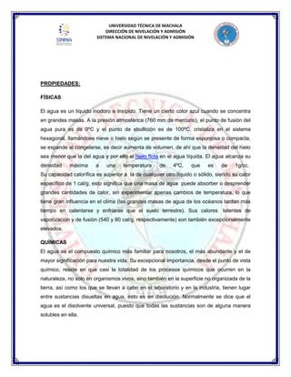 UNIVERSIDAD TÉCNICA DE MACHALA
DIRECCIÓN DE NIVELACIÓN Y ADMISIÓN
SISTEMA NACIONAL DE NIVELACIÓN Y ADMISIÓN
PROPIEDADES:
FÍSICAS
El agua es un líquido inodoro e insípido. Tiene un cierto color azul cuando se concentra
en grandes masas. A la presión atmosférica (760 mm de mercurio), el punto de fusión del
agua pura es de 0ºC y el punto de ebullición es de 100ºC, cristaliza en el sistema
hexagonal, llamándose nieve o hielo según se presente de forma esponjosa o compacta,
se expande al congelarse, es decir aumenta de volumen, de ahí que la densidad del hielo
sea menor que la del agua y por ello el hielo flota en el agua líquida. El agua alcanza su
densidad máxima a una temperatura de 4ºC, que es de 1g/cc.
Su capacidad calorífica es superior a la de cualquier otro líquido o sólido, siendo su calor
específico de 1 cal/g, esto significa que una masa de agua puede absorber o desprender
grandes cantidades de calor, sin experimentar apenas cambios de temperatura, lo que
tiene gran influencia en el clima (las grandes masas de agua de los océanos tardan más
tiempo en calentarse y enfriarse que el suelo terrestre). Sus calores latentes de
vaporización y de fusión (540 y 80 cal/g, respectivamente) son también excepcionalmente
elevados.
QUÍMICAS
El agua es el compuesto químico más familiar para nosotros, el más abundante y el de
mayor significación para nuestra vida. Su excepcional importancia, desde el punto de vista
químico, reside en que casi la totalidad de los procesos químicos que ocurren en la
naturaleza, no solo en organismos vivos, sino también en la superficie no organizada de la
tierra, así como los que se llevan a cabo en el laboratorio y en la industria, tienen lugar
entre sustancias disueltas en agua, esto es en disolución. Normalmente se dice que el
agua es el disolvente universal, puesto que todas las sustancias son de alguna manera
solubles en ella.
 