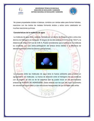 UNIVERSIDAD TÉCNICA DE MACHALA
DIRECCIÓN DE NIVELACIÓN Y ADMISIÓN
SISTEMA NACIONAL DE NIVELACIÓN Y ADMISIÓN
No posee propiedades ácidas ni básicas, combina con ciertas sales para formar hidratos,
reacciona con los óxidos de metales formando ácidos y actúa como catalizador en
muchas reacciones químicas.
Características de la molécula de agua:
La molécula de agua libre y aislada, formada por un átomo de Oxigeno unido a otros dos
átomos de Hidrogeno es triangular. El ángulo de los dos enlaces (H-O-H) es de 104,5º y la
distancia de enlace O-H es de 0,96 A. Puede considerarse que el enlace en la molécula
es covalente, con una cierta participación del enlace iónico debido a la diferencia de
electronegatividad entre los átomos que la forman.
La atracción entre las moléculas de agua tiene la fuerza suficiente para producir un
agrupamiento de moléculas. La fuerza de atracción entre el hidrógeno de una molécula
con el oxígeno de otra es de tal magnitud que se puede incluir en los denominados
enlaces de PUENTE DE HIDRÓGENO. Estos enlaces son los que dan lugar al aumento
de volumen del agua sólida y a las estructuras hexagonales de que se habló más arriba.
 