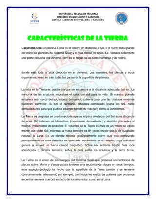 UNIVERSIDAD TÉCNICA DE MACHALA
DIRECCIÓN DE NIVELACIÓN Y ADMISIÓN
SISTEMA NACIONAL DE NIVELACIÓN Y ADMISIÓN
Características: el planeta Tierra es el tercero en distancia al Sol y el quinto más grande
de todos los planetas del Sistema Solar y el más denso de todos. La Tierra es solamente
una parte pequeña del universo, pero es el hogar de los seres humanos y de hecho,
donde está toda la vida conocida en el universo. Los animales, las plantas y otros
organismos, viven en casi todas las partes de la superficie del planeta.
La vida en la Tierra es posible porque se encuentra a la distancia adecuada del sol. La
mayoría de las criaturas necesitan el calor del sol para la vida. Si nuestro planeta
estuviera más cerca del sol, estaría demasiado caliente para que las criaturas vivientes
pudieran sobrevivir. Si por el contrario, estuviera demasiado lejana del sol, haría
demasiado frío para que pudiera albergar formas de vida tal y como la conocemos.
La Tierra se desplaza en una trayectoria apenas elíptica alrededor del Sol a una distancia
de unos 150 millones de kilómetros, (movimiento de traslación) y también gira sobre sí
misma, (movimiento de rotación). El volumen de la Tierra es más de un millón de veces
menor que el del Sol, mientras la masa terrestre es 81 veces mayor que la de susatélite
natural, la Luna. Es un planeta rocoso geológicamente activo que está compuesto
principalmente de roca derretida en constante movimiento en su interior, cuya actividad
genera a su vez un fuerte campo magnético. Sobre ese ardiente líquido flota roca
solidificada o corteza terrestre, sobre la cual están los océanos y la tierra firme.
La Tierra es el único de los cuerpos del Sistema Solar que presenta una tectónica de
placas activa; Marte y Venus quizás tuvieron una tectónica de placas en otros tiempos,
este aspecto geológio ha hecho que la superficie de la Tierra cambie o se renueve
constantemente, eliminando por ejemplo, casi todos los restos de cráteres que podemos
encontrar en otros cuerpos rocosos del sistema solar, como en la Luna.
Características de la Tierra
 