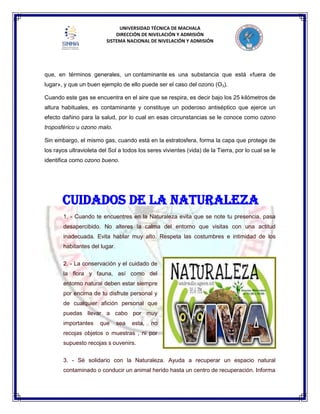 UNIVERSIDAD TÉCNICA DE MACHALA
DIRECCIÓN DE NIVELACIÓN Y ADMISIÓN
SISTEMA NACIONAL DE NIVELACIÓN Y ADMISIÓN
que, en términos generales, un contaminante es una substancia que está «fuera de
lugar», y que un buen ejemplo de ello puede ser el caso del ozono (O3).
Cuando este gas se encuentra en el aire que se respira, es decir bajo los 25 kilómetros de
altura habituales, es contaminante y constituye un poderoso antiséptico que ejerce un
efecto dañino para la salud, por lo cual en esas circunstancias se le conoce como ozono
troposférico u ozono malo.
Sin embargo, el mismo gas, cuando está en la estratosfera, forma la capa que protege de
los rayos ultravioleta del Sol a todos los seres vivientes (vida) de la Tierra, por lo cual se le
identifica como ozono bueno.
1. - Cuando te encuentres en la Naturaleza evita que se note tu presencia, pasa
desapercibido. No alteres la calma del entorno que visitas con una actitud
inadecuada. Evita hablar muy alto. Respeta las costumbres e intimidad de los
habitantes del lugar.
2. - La conservación y el cuidado de
la flora y fauna, así como del
entorno natural deben estar siempre
por encima de tu disfrute personal y
de cualquier afición personal que
puedas llevar a cabo por muy
importantes que sea esta, no
recojas objetos o muestras , ni por
supuesto recojas s ouvenirs.
3. - Sé solidario con la Naturaleza. Ayuda a recuperar un espacio natural
contaminado o conducir un animal herido hasta un centro de recuperación. Informa
CUIDADOS DE LA NATURALEZA
 