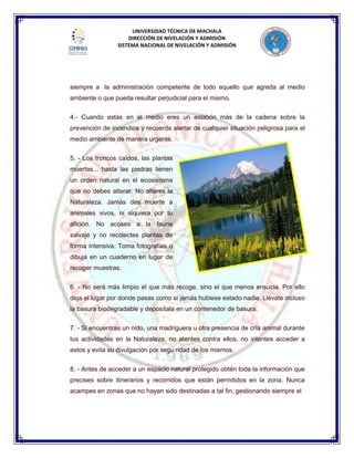 UNIVERSIDAD TÉCNICA DE MACHALA
DIRECCIÓN DE NIVELACIÓN Y ADMISIÓN
SISTEMA NACIONAL DE NIVELACIÓN Y ADMISIÓN
siempre a la administración competente de todo aquello que agreda al medio
ambiente o que pueda resultar perjudicial para el mismo.
4.- Cuando estás en el medio eres un eslabón más de la cadena sobre la
prevención de incendios y recuerda alertar de cualquier situación peligrosa para el
medio ambiente de manera urgente.
5. - Los troncos caídos, las plantas
muertas... hasta las piedras tienen
un orden natural en el ecosistema
que no debes alterar. No alteres la
Naturaleza. Jamás des muerte a
animales vivos, ni siquiera por tu
afición. No acoses a la fauna
salvaje y no recolectes plantas de
forma intensiva. Toma fotografías o
dibuja en un cuaderno en lugar de
recoger muestras.
6. - No será más limpio el que más recoge, sino el que menos ensucia. Por ello
deja el lugar por donde pasas como si jamás hubiese estado nadie. Llévate incluso
la basura biodegradable y deposítala en un contenedor de basura.
7. - Si encuentras un nido, una madriguera u otra presencia de cría animal durante
tus actividades en la Naturaleza, no atentes contra ellos, no intentes acceder a
estos y evita su divulgación por segu ridad de los mismos.
8. - Antes de acceder a un espacio natural protegido obtén toda la información que
precises sobre itinerarios y recorridos que están permitidos en la zona. Nunca
acampes en zonas que no hayan sido destinadas a tal fin, gestionando siempre el
 