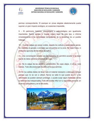 UNIVERSIDAD TÉCNICA DE MACHALA
DIRECCIÓN DE NIVELACIÓN Y ADMISIÓN
SISTEMA NACIONAL DE NIVELACIÓN Y ADMISIÓN
permiso correspondiente. El acampar en zonas elegidas aleatoriamente puede
suponer un gran impacto ecológico, en ocasiones irreparable.
9. - El patrimonio histórico, arqueológico y paleontológico son igualmente
importantes. Nunca recojas ni toques ningún resto de este tipo, e informa
inmediatamente a las autoridades competentes de la existencia de un posible
hallazgo.
10. - Cuando salgas por zonas rurales, respeta los cultivos y propiedades ajenas.
No molestes al ganado o animales que encuentres en la zona. No cojas frutas, ni
productos agrícolas de las zonas de cultivo.
11.- Una conversación amable con los lugareños te permitirá acceder a la mejor
fuente de datos sobre la naturaleza del lugar.
12.- No te salgas de los senderos establecidos. No cojas atajos, ni abras rutas
nuevas. Todo ello erosionará la zona por la que caminas.
13. En tus salidas debes de llevar todo el material necesario y adecuado aunque
pienses que no se van a utilizar. Nunca se sabe lo que puede ocurrir, y las
actividades se pueden siempre prolongar, o puede surgir algún imprevisto donde
tu material sea indispensable. Todo ello puede influir en tu seguridad personal, en
la de tus compañeros y en la del medio.
 