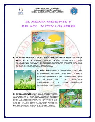 UNIVERSIDAD TÉCNICA DE MACHALA
DIRECCIÓN DE NIVELACIÓN Y ADMISIÓN
SISTEMA NACIONAL DE NIVELACIÓN Y ADMISIÓN
EL MEDIO AMBIENTE Y SU RELACIÓN CON LOS SERES VIVOS LOS SERES
VIVOS NO VIVEN AISLADOS: COMPARTEN CON OTROS SERES VIVOS
ELLUGAR EN EL QUE VIVEN. ES POR ELLO QUESE DEBE CONOCER ALGO MAS
DE QUIENES NOS RODEAN Y DONDE ESTAN:
LA ECOLOGÍA: SE PUEDE DEFINIR ECOLOGIA COMO
LA RAMA DE LA BIOLOGIA QUE ESTUDIA LOS SERES
EN SU MEDIO AMBIENTE. • ENTRE LOS SERES VIVOS
DE UN ECOSISTEMA Y LAS CONDICIONES
AMBIENTALES DE UN LUGAR ESTABLECEN
RELACIONES RECÍPROCAS.
EL MEDIO AMBIENTE: ES EL CONJUNTO DE TODOS
LOSFACTORES O CIRCUNSTANCIASQUE EXISTEN
EN EL LUGARDONDE HABITA UN SER VIVO CONLAS
QUE SE HAYA EN CONTINUARELACIÓN RECIBE EL
NOMBRE DEMEDIO AMBIENTE. EXISTENMULTITUD.
EL MEDIO AMBIENTE Y
RELACIÓN CON LOS SERES
VIVOS
 