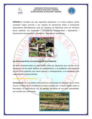 UNIVERSIDAD TÉCNICA DE MACHALA
DIRECCIÓN DE NIVELACIÓN Y ADMISIÓN
SISTEMA NACIONAL DE NIVELACIÓN Y ADMISIÓN
ESPECIE:se considera que dos organismos pertenecen a la misma especie cuando
comparten rasgos comunes y son capaces de reproducirse entere si produciendo
descendencia fértil.Relaciones entre los individuos de Relaciones entre los individuos
deuna población una biocenosis. • Competencia intraespecificas • Depredación •
Asociaciones intraespecificas • Parasitismo • Mutualismo • Inquilinismo
Las Relaciones Entre Los Individuos De Una Población
Un factor ambiental biótico es toda relación entre los organismos que conviven en un
ecosistema. Se les puede clasificar en intraespecíficas, si se establecen entre miembros
de una misma población (una misma especie), e interespecíficas, si se establecen entre
organismos de especies distintas.
La competencia intraespecífica.
Competencia.- Es una relación entre individuos encaminada a la obtención de un mismo
recurso. El efecto de la competencia se traduce siempre por un efecto negativo sobre la
fecundidad y la supervivencia. Así, por ejemplo, las liebres de una zona superpoblada,
que compiten por comer hierba.
 
