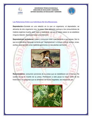 UNIVERSIDAD TÉCNICA DE MACHALA
DIRECCIÓN DE NIVELACIÓN Y ADMISIÓN
SISTEMA NACIONAL DE NIVELACIÓN Y ADMISIÓN
Las Relaciones Entre Los Individuos De Una Biocenosis.
Depredación.-Consiste en una relación en la que un organismo, el depredador, se
alimenta de otro organismo vivo, la presa. Esta definición excluye a los consumidores de
materia orgánica muerta, sean resto o cadáveres, ya que en estos casos no se establece
ninguna relación. Se puede hacer una distinción:
Depredadores verdaderos: matan y consumen total o parcialmente a sus presas. Son lo
que se entiende en lenguaje corriente por “depredadores” e incluye a lobos, leones, orcas,
arañas, pero también a los roedores granívoros y a las plantas carnívoras.
Ramoneadores: consumen porciones de su presa que se restablecen con el tiempo. No
suelen causar la muerte de su presa. Pertenecen a este grupo la mayor parte de los
herbívoros, los pulgones que se alimentan de fluidos vegetales, las mariposas, etc.
 