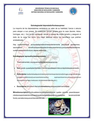 UNIVERSIDAD TÉCNICA DE MACHALA
DIRECCIÓN DE NIVELACIÓN Y ADMISIÓN
SISTEMA NACIONAL DE NIVELACIÓN Y ADMISIÓN
Estrategiasdel depredadorfrenteasupresa
La mayoría de los depredadores verdaderos se valen de su habilidad, fuerza o astucia
para atrapar a sus presas. En ocasiones forman grupos para la caza (leones, lobos,
hormigas, etc.) Con lo que consiguen vencer a presas de mayor tamaño y asegurar el
éxito de la caza, así como una mejor defensa contra los carroñeros que podrían
arrebatársela.
Hay queseñalarque, aunqueladepredaciónesevidentemente perjudicial paralapresa,
seconsidera beneficiosaparalapoblaciónalaquepertenece,porquelosdepredadores
suelencazaralosindividuos viejoso enfermos.
Estrategiasde lapresafrentealdepredador
Esencialmentelo consiguenmediantetresmecanismos:
Huir:paralo queadoptanformaso miembrosquelespermitenunrápidodesplazamiento.
Defenderse:mediantelaadquisiciónderevestimientosprotectores(tortugas,cangrejos,almeja
s)uórganosdefensivos(cuernosenlostorosoñus, espinasenloserizos,estructurastóxicaso
venenosasenortigas,medusaso ciertasranastropicales,etc.).
Esconderse:fenómeno llamadomimetismoydelqueexistenvariostipos:
Mimetismocríptico:Porelcualelservivoadoptaunaspecto queles permite pasardesaper-
cibidosrespectoalentorno(insectospalo,lenguadosopulposqueadoptan lacoloracióndel
fondo,camaleonesquecambiandecolor,etc.
 