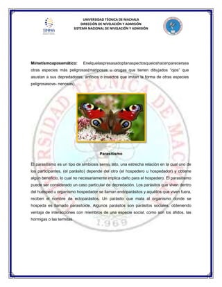 UNIVERSIDAD TÉCNICA DE MACHALA
DIRECCIÓN DE NIVELACIÓN Y ADMISIÓN
SISTEMA NACIONAL DE NIVELACIÓN Y ADMISIÓN
Mimetismoaposemático: Enelquelaspresasadoptanaspectosqueloshacenparecersea
otras especies más peligrosas(mariposas u orugas que tienen dibujados “ojos” que
asustan a sus depredadores, anfibios o insectos que imitan la forma de otras especies
peligrosasove- nenosas).
Parasitismo
El parasitismo es un tipo de simbiosis sensu lato, una estrecha relación en la cual uno de
los participantes, (el parásito) depende del otro (el hospedero u hospedador) y obtiene
algún beneficio, lo cual no necesariamente implica daño para el hospedero. El parasitismo
puede ser considerado un caso particular de depredación. Los parásitos que viven dentro
del huésped u organismo hospedador se llaman endoparásitos y aquéllos que viven fuera,
reciben el nombre de ectoparásitos. Un parásito que mata al organismo donde se
hospeda es llamado parasitoide. Algunos parásitos son parásitos sociales, obteniendo
ventaja de interacciones con miembros de una especie social, como son los áfidos, las
hormigas o las termitas.
 