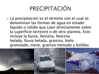 La precipitación es el término con el cual se denominan las formas de agua en estado líquido o sólido que caen directamente sobre la superficie terrestre o de otro planeta. Esto incluye la lluvia, llovizna, llovizna helada, lluvia helada, granizo, hielo granulado, nieve, granizo menudo y bolillas de nieve. PRECIPITACIÓN