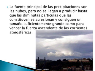 La fuente principal de las precipitaciones son las nubes, pero no se llegan a producir hasta que las diminutas partículas que las constituyen se acresionan y consiguen un tamaño suficientemente grande como para vencer la fuerza ascendente de las corrientes atmosféricas.
