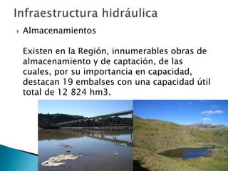 AlmacenamientosExisten en la Región, innumerables obras de almacenamiento y de captación, de las cuales, por su importancia en capacidad, destacan 19 embalses con una capacidad útil total de 12 824 hm3. Infraestructura hidráulica