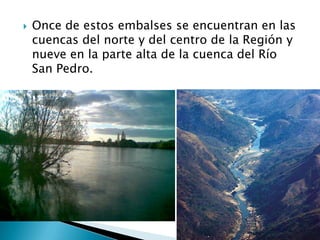 Once de estos embalses se encuentran en las cuencas del norte y del centro de la Región y nueve en la parte alta de la cuenca del Río San Pedro.