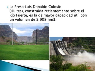 La Presa Luis Donaldo Colosio (Huites), construida recientemente sobre el Río Fuerte, es la de mayor capacidad útil con un volumen de 2 908 hm3; 