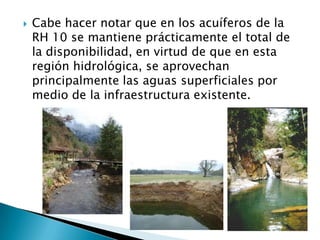 Cabe hacer notar que en los acuíferos de la RH 10 se mantiene prácticamente el total de la disponibilidad, en virtud de que en esta región hidrológica, se aprovechan principalmente las aguas superficiales por medio de la infraestructura existente.