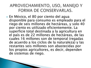 En México, el 80 por ciento del agua disponible para consumo es empleado para el riego de seis millones de hectáreas, y solo 40 por ciento es utilizado eficientemente. La superficie total destinada a la agricultura en el país es de 22 millones de hectáreas, de las cuales 16 millones son de temporal (regadas de acuerdo a los ciclos de la naturaleza) y las restantes seis millones son abastecidas por los propios agricultores, es decir, dependen de sistemas de riego. APROVECHAMIENTO, USO, MANEJO Y FORMA DE CONSERVARLAS.