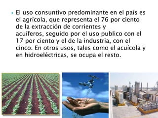 El uso consuntivo predominante en el país es el agrícola, que representa el 76 por ciento de la extracción de corrientes y acuíferos, seguido por el uso publico con el 17 por ciento y el de la industria, con el cinco. En otros usos, tales como el acuícola y en hidroeléctricas, se ocupa el resto.