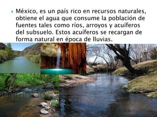 México, es un país rico en recursos naturales, obtiene el agua que consume la población de fuentes tales como ríos, arroyos y acuíferos del subsuelo. Estos acuíferos se recargan de forma natural en época de lluvias.