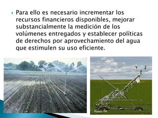 Para ello es necesario incrementar los recursos financieros disponibles, mejorar substancialmente la medición de los volúmenes entregados y establecer políticas de derechos por aprovechamiento del agua que estimulen su uso eficiente.