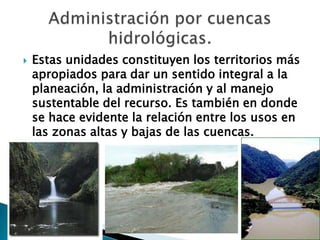 Estas unidades constituyen los territorios más apropiados para dar un sentido integral a la planeación, la administración y al manejo sustentable del recurso. Es también en donde se hace evidente la relación entre los usos en las zonas altas y bajas de las cuencas.Administración por cuencas hidrológicas.