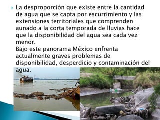 La desproporción que existe entre la cantidad de agua que se capta por escurrimiento y las extensiones territoriales que comprenden aunado a la corta temporada de lluvias hace que la disponibilidad del agua sea cada vez menor.Bajo este panorama México enfrenta actualmente graves problemas de disponibilidad, desperdicio y contaminación del agua.