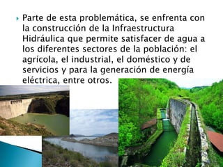 Parte de esta problemática, se enfrenta con la construcción de la Infraestructura Hidráulica que permite satisfacer de agua a los diferentes sectores de la población: el agrícola, el industrial, el doméstico y de servicios y para la generación de energía eléctrica, entre otros.