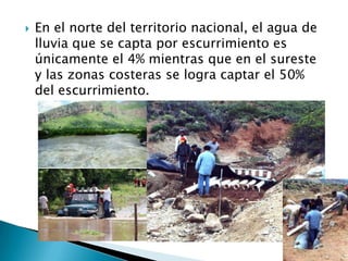 En el norte del territorio nacional, el agua de lluvia que se capta por escurrimiento es únicamente el 4% mientras que en el sureste y las zonas costeras se logra captar el 50% del escurrimiento.