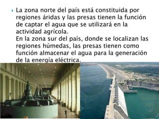 La zona norte del país está constituida por regiones áridas y las presas tienen la función de captar el agua que se utilizará en la actividad agrícola. En la zona sur del país, donde se localizan las regiones húmedas, las presas tienen como función almacenar el agua para la generación de la energía eléctrica. 