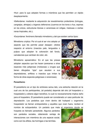 •Huir: para lo que adoptan formas o miembros que les permiten un rápido
desplazamiento.
•Defenderse: mediante la adquisición de revestimientos protectores (tortugas,
cangrejos, almejas) u órganos defensivos (cuernos en los toros o ñus, espinas
en los erizos, estructuras tóxicas o venenosas en ortigas, medusas o ciertas
ranas tropicales, etc.).
•Esconderse: fenómeno llamado mimetismo y del que existen varios tipos:
Mimetismo críptico: Por el cual el ser vivo adopta un
aspecto que les permite pasar desaper- cibidos
respecto al entorno (insectos palo, lenguados o
pulpos que adoptan la coloración del fondo,
camaleones que cambian de color, etc.
Mimetismo aposemático: En el que las presas
adoptan aspectos que los hacen parecerse a otras
especies más peligrosas (mariposas u orugas que
tienen dibujados “ojos” que asustan a sus
depredadores, anfibios o insectos que imitan la
forma de otras especies peligrosas o venenosas).
Parasitismo
El parasitismo es un tipo de simbiosis sensu lato, una estrecha relación en la
cual uno de los participantes, (el parásito) depende del otro (el hospedero u
hospedador) y obtiene algún beneficio, lo cual no necesariamente implica daño
para el hospedero. El parasitismo puede ser considerado un caso particular de
depredación. Los parásitos que viven dentro del huésped u organismo
hospedador se llaman endoparásitos y aquéllos que viven fuera, reciben el
nombre de ectoparásitos. Un parásito que mata al organismo donde se
hospeda es llamado parasitoide. Algunos parásitos
son parásitos sociales, obteniendo ventaja de
interacciones con miembros de una especie social,
como son los áfidos, las hormigas o las termitas.
 