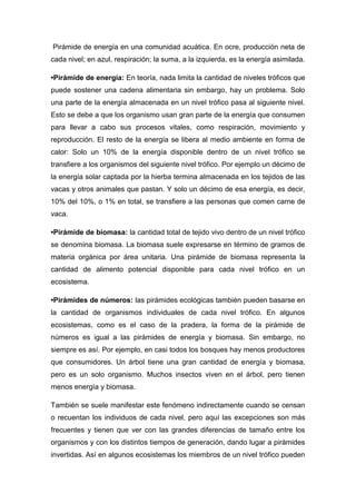 Pirámide de energía en una comunidad acuática. En ocre, producción neta de
cada nivel; en azul, respiración; la suma, a la izquierda, es la energía asimilada.
•Pirámide de energía: En teoría, nada limita la cantidad de niveles tróficos que
puede sostener una cadena alimentaria sin embargo, hay un problema. Solo
una parte de la energía almacenada en un nivel trófico pasa al siguiente nivel.
Esto se debe a que los organismo usan gran parte de la energía que consumen
para llevar a cabo sus procesos vitales, como respiración, movimiento y
reproducción. El resto de la energía se libera al medio ambiente en forma de
calor: Solo un 10% de la energía disponible dentro de un nivel trófico se
transfiere a los organismos del siguiente nivel trófico. Por ejemplo un décimo de
la energía solar captada por la hierba termina almacenada en los tejidos de las
vacas y otros animales que pastan. Y solo un décimo de esa energía, es decir,
10% del 10%, o 1% en total, se transfiere a las personas que comen carne de
vaca.
•Pirámide de biomasa: la cantidad total de tejido vivo dentro de un nivel trófico
se denomina biomasa. La biomasa suele expresarse en término de gramos de
materia orgánica por área unitaria. Una pirámide de biomasa representa la
cantidad de alimento potencial disponible para cada nivel trófico en un
ecosistema.
•Pirámides de números: las pirámides ecológicas también pueden basarse en
la cantidad de organismos individuales de cada nivel trófico. En algunos
ecosistemas, como es el caso de la pradera, la forma de la pirámide de
números es igual a las pirámides de energía y biomasa. Sin embargo, no
siempre es así. Por ejemplo, en casi todos los bosques hay menos productores
que consumidores. Un árbol tiene una gran cantidad de energía y biomasa,
pero es un solo organismo. Muchos insectos viven en el árbol, pero tienen
menos energía y biomasa.
También se suele manifestar este fenómeno indirectamente cuando se censan
o recuentan los individuos de cada nivel, pero aquí las excepciones son más
frecuentes y tienen que ver con las grandes diferencias de tamaño entre los
organismos y con los distintos tiempos de generación, dando lugar a pirámides
invertidas. Así en algunos ecosistemas los miembros de un nivel trófico pueden
 