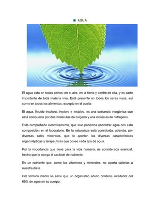 AGUA
El agua está en todas partes: en el aire, en la tierra y dentro de ella, y es parte
importante de toda materia viva. Está presente en todos los seres vivos, así
como en todos los alimentos, excepto en el aceite.
El agua, líquido incoloro, inodoro e insípido, es una sustancia inorgánica que
está compuesta por dos moléculas de oxígeno y una molécula de hidrógeno.
Está comprobado científicamente, que solo podemos encontrar agua con esta
composición en el laboratorio. En la naturaleza está constituida, además, por
diversas sales minerales, que le aportan las diversas características
organolépticas y terapéuticas que posee cada tipo de agua.
Por la importancia que tiene para la vida humana, es considerada esencial,
hecho que le otorga el carácter de nutriente.
Es un nutriente que, como las vitaminas y minerales, no aporta calorías a
nuestra dieta.
Por término medio se sabe que un organismo adulto contiene alrededor del
65% de agua en su cuerpo.
 