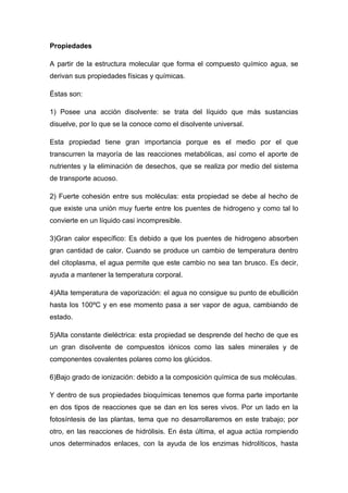 Propiedades
A partir de la estructura molecular que forma el compuesto químico agua, se
derivan sus propiedades físicas y químicas.
Éstas son:
1) Posee una acción disolvente: se trata del líquido que más sustancias
disuelve, por lo que se la conoce como el disolvente universal.
Esta propiedad tiene gran importancia porque es el medio por el que
transcurren la mayoría de las reacciones metabólicas, así como el aporte de
nutrientes y la eliminación de desechos, que se realiza por medio del sistema
de transporte acuoso.
2) Fuerte cohesión entre sus moléculas: esta propiedad se debe al hecho de
que existe una unión muy fuerte entre los puentes de hidrogeno y como tal lo
convierte en un líquido casi incompresible.
3)Gran calor específico: Es debido a que los puentes de hidrogeno absorben
gran cantidad de calor. Cuando se produce un cambio de temperatura dentro
del citoplasma, el agua permite que este cambio no sea tan brusco. Es decir,
ayuda a mantener la temperatura corporal.
4)Alta temperatura de vaporización: el agua no consigue su punto de ebullición
hasta los 100ºC y en ese momento pasa a ser vapor de agua, cambiando de
estado.
5)Alta constante dieléctrica: esta propiedad se desprende del hecho de que es
un gran disolvente de compuestos iónicos como las sales minerales y de
componentes covalentes polares como los glúcidos.
6)Bajo grado de ionización: debido a la composición química de sus moléculas.
Y dentro de sus propiedades bioquímicas tenemos que forma parte importante
en dos tipos de reacciones que se dan en los seres vivos. Por un lado en la
fotosíntesis de las plantas, tema que no desarrollaremos en este trabajo; por
otro, en las reacciones de hidrólisis. En ésta última, el agua actúa rompiendo
unos determinados enlaces, con la ayuda de los enzimas hidrolíticos, hasta
 