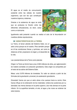 El agua es el medio de comunicación
existente entre las células de nuestro
organismo, que son las que constituyen
nuestros órganos y sistemas.
Gracias a la existencia de agua se evita
que se produzca la fricción entre las
diferentes articulaciones, es decir, actúa
como un lubricante.
Igualmente está presente cuando se realiza el acto de la fecundación en
nuestras células reproductoras.
CARACTERISTICAS DE LA TIERRA
La Tierra, el tercer planeta del Sistema Solar, es un
astro único porque es el nuestro. Pero también porque
en él las condiciones físicas y químicas, así como la
distancia al Sol, propiciaron el origen y el desarrollo de
la vida.
Las características de la Tierra como planeta:
Origen: la Tierra se formó hace unos 4.500 millones de años, por aglomeración
de materia sometida a la atracción gravitatoria. Este origen es compartido por
el resto de los astros del Sistema Solar.
Masa: unos 5.976 trillones de toneladas. Su valor se calcula a partir de las
fórmulas de la gravitación universal y la aceleración gravitatoria.
Gravedad: fuerza con que un astro atrae a los cuerpos hacia su centro. Esta
fuerza influye en la ordenación de los materiales: ordena las sustancias por su
densidad, las menos densas en la parte superior y las más densas en la parte
inferior. En la superficie terrestre, el aire, el agua y las rocas se ordenan de
esta manera.
 