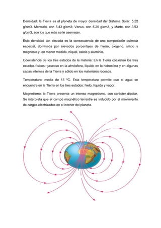 Densidad: la Tierra es el planeta de mayor densidad del Sistema Solar: 5,52
g/cm3. Mercurio, con 5,43 g/cm3; Venus, con 5,25 g/cm3, y Marte, con 3,93
g/cm3, son los que más se le asemejan.
Esta densidad tan elevada es la consecuencia de una composición química
especial, dominada por elevados porcentajes de hierro, oxígeno, silicio y
magnesio y, en menor medida, níquel, calcio y aluminio.
Coexistencia de los tres estados de la materia: En la Tierra coexisten los tres
estados físicos: gaseoso en la atmósfera, líquido en la hidrosfera y en algunas
capas internas de la Tierra y sólido en los materiales rocosos.
Temperatura: media de 15 ºC. Esta temperatura permite que el agua se
encuentre en la Tierra en los tres estados: hielo, líquido y vapor.
Magnetismo: la Tierra presenta un intenso magnetismo, con carácter dipolar.
Se interpreta que el campo magnético terrestre es inducido por el movimiento
de cargas electrizadas en el interior del planeta.
 