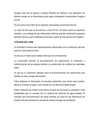 Oxígeno del aire al respirar y liberan Dióxido de Carbono, que absorben las
plantas verdes en la fotosíntesis para seguir entregando nuevamente Oxígeno
al aire.
El aire actúa como filtro de la radiación ultravioleta proveniente del sol
La capa de aire que se encuentra a unos 30 Km. de altura sobre la superficie
terrestre, nos protege de las radiaciones dañinas gracias al elemento gaseoso
llamado Ozono cuyas moléculas se forman a partir de tres átomos de Oxígeno.
UTILIDAD DEL AIRE
La actividad humana está estrechamente relacionada con la utilización del aire
para los más diversos fines:
El aire es un medio para realizar todo tipo de combustiones
La combustión permite el funcionamiento de maquinarias, la utilización y
transformación de la energía calórica y la producción de multitud de materiales
útiles.
El aire es un elemento utilizado para el funcionamiento de maquinarias que
facilitan la vida y tareas del hombre
Cabe destacar la fabricación de bombas aspirantes que sirven para extraer,
elevar e impulsar el agua u otro líquido en una dirección determinada.
Estas máquinas se utilizan para elevar el agua de los pozos y abastecer a las
localidades que no cuentan con un sistema de cañerías de agua potable. El
principio del funcionamiento de estas bombas se basa en las diferencias de
presión del aire presente en secciones vecinas al lugar de instalación.
 
