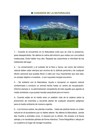 CUIDADOS DE LA NATURALEZA
1. - Cuando te encuentres en la Naturaleza evita que se note tu presencia,
pasa desapercibido. No alteres la calma del entorno que visitas con una actitud
inadecuada. Evita hablar muy alto. Respeta las costumbres e intimidad de los
habitantes del lugar .
2. - La conservación y el cuidado de la flora y fauna, así como del entorno
natural deben estar siempre por encima de tu disfrute personal y de cualquier
afición personal que puedas llevar a cabo por muy importantes que sea esta,
no recojas objetos o muestras , ni por supuesto recojas souvenirs.
3. - Sé solidario con la Naturaleza. Ayuda a recuperar un espacio natural
contaminado o conducir un animal herido hasta un centro de recuperación.
Informa siempre a la administración competente de todo aquello que agreda al
medio ambiente o que pueda resultar perjudicial para el mismo.
4.- Cuando estás en el medio eres un eslabón más de la cadena sobre la
prevención de incendios y recuerda alertar de cualquier situación peligrosa
para el medio ambiente de manera urgente.
5. - Los troncos caídos, las plantas muertas... hasta las piedras tienen un orden
natural en el ecosistema que no debes alterar. No alteres la Naturaleza. Jamás
des muerte a animales vivos, ni siquiera por tu afición. No acoses a la fauna
salvaje y no recolectes plantas de forma intensiva. Toma fotografías o dibuja en
un cuaderno en lugar de recoger muestras.
 