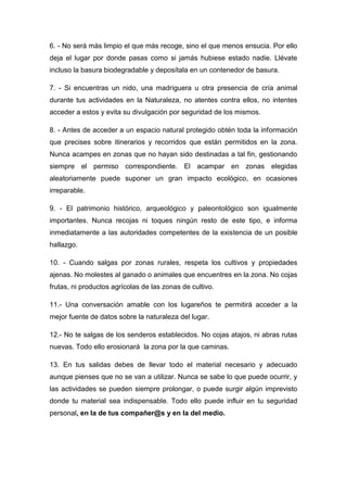6. - No será más limpio el que más recoge, sino el que menos ensucia. Por ello
deja el lugar por donde pasas como si jamás hubiese estado nadie. Llévate
incluso la basura biodegradable y deposítala en un contenedor de basura.
7. - Si encuentras un nido, una madriguera u otra presencia de cría animal
durante tus actividades en la Naturaleza, no atentes contra ellos, no intentes
acceder a estos y evita su divulgación por seguridad de los mismos.
8. - Antes de acceder a un espacio natural protegido obtén toda la información
que precises sobre itinerarios y recorridos que están permitidos en la zona.
Nunca acampes en zonas que no hayan sido destinadas a tal fin, gestionando
siempre el permiso correspondiente. El acampar en zonas elegidas
aleatoriamente puede suponer un gran impacto ecológico, en ocasiones
irreparable.
9. - El patrimonio histórico, arqueológico y paleontológico son igualmente
importantes. Nunca recojas ni toques ningún resto de este tipo, e informa
inmediatamente a las autoridades competentes de la existencia de un posible
hallazgo.
10. - Cuando salgas por zonas rurales, respeta los cultivos y propiedades
ajenas. No molestes al ganado o animales que encuentres en la zona. No cojas
frutas, ni productos agrícolas de las zonas de cultivo.
11.- Una conversación amable con los lugareños te permitirá acceder a la
mejor fuente de datos sobre la naturaleza del lugar.
12.- No te salgas de los senderos establecidos. No cojas atajos, ni abras rutas
nuevas. Todo ello erosionará la zona por la que caminas.
13. En tus salidas debes de llevar todo el material necesario y adecuado
aunque pienses que no se van a utilizar. Nunca se sabe lo que puede ocurrir, y
las actividades se pueden siempre prolongar, o puede surgir algún imprevisto
donde tu material sea indispensable. Todo ello puede influir en tu seguridad
personal, en la de tus compañer@s y en la del medio.
 