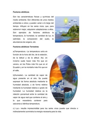 Factores abióticos
Son las características físicas y químicas del
medio ambiente. Son diferentes de unos medios
ambientes a otros y pueden variar a lo largo del
tiempo. Influyen en los seres vivos, que, para
sobrevivir mejor, adquieren adaptaciones a ellos.
Son ejemplos de factores abióticos la
temperatura, la humedad, la cantidad de luz, la
salinidad, la composición del suelo, la
abundancia de oxígeno, etc.
Factores abióticos Terrestres
a)Temperatura.- La temperatura varía en
función de la hora del día, de la estación,
de la latitud y de la altitud. Así, en
invierno suele hacer más frío que en
verano, en los Polos más frío que en el
Ecuador y en la montaña más frío que en
el valle.
b)Humedad.- La cantidad de vapor de
agua presente en el aire. Se puede
expresar de forma absoluta mediante la
humedad absoluta, o de forma relativa
mediante la humedad relativa o grado de
humedad. La humedad relativa es la
relación porcentual entre la cantidad de
vapor de agua real que contiene el aire y
la que necesitaría contener para
saturarse a idéntica temperatura.
c) Luz.- resulta imprescindible para los seres vivos puesto que directa o
indirectamente suministra la energía necesaria para la vida.
 